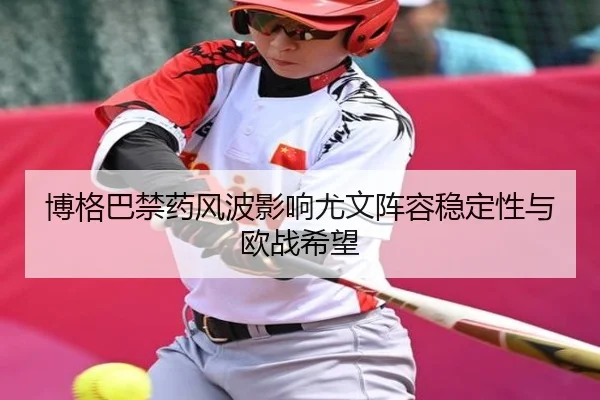 博格巴禁药风波影响尤文阵容稳定性与欧战希望
